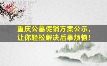 重庆公墓促销方案公示，让你轻松解决后事烦恼！