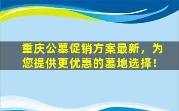 重庆公墓促销方案最新，为您提供更优惠的墓地选择！