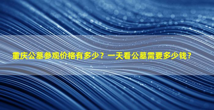 重庆公墓参观价格有多少？一天看公墓需要多少钱？