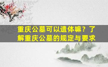 重庆公墓可以遗体嘛？了解重庆公墓的规定与要求