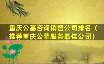 重庆公墓咨询销售公司排名（推荐重庆公墓服务最佳公司）