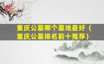 重庆公墓哪个墓地最好（重庆公墓排名前十推荐）