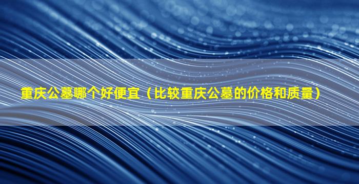 重庆公墓哪个好便宜（比较重庆公墓的价格和质量）