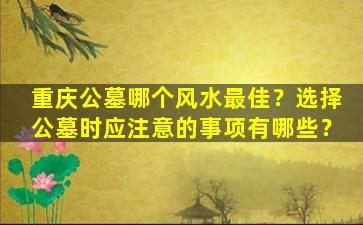 重庆公墓哪个风水最佳？选择公墓时应注意的事项有哪些？