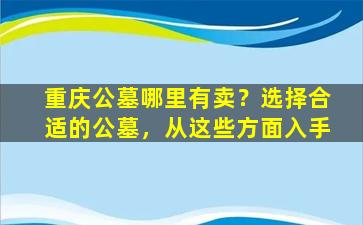 重庆公墓哪里有卖？选择合适的公墓，从这些方面入手