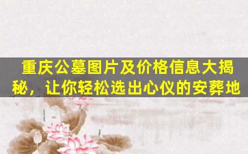 重庆公墓图片及价格信息大揭秘，让你轻松选出心仪的安葬地