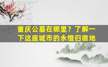 重庆公墓在哪里？了解一下这座城市的永恒归宿地