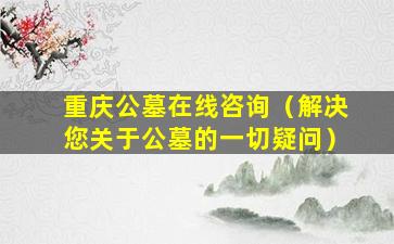 重庆公墓在线咨询（解决您关于公墓的一切疑问）