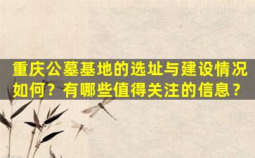 重庆公墓基地的选址与建设情况如何？有哪些值得关注的信息？