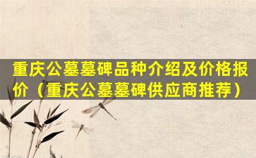 重庆公墓墓碑品种介绍及价格报价（重庆公墓墓碑供应商推荐）
