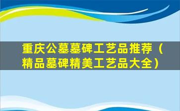 重庆公墓墓碑工艺品推荐（精品墓碑精美工艺品大全）