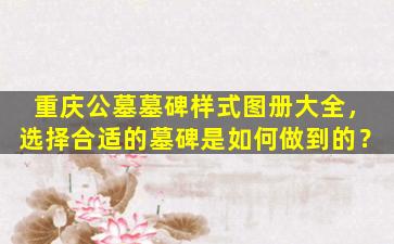 重庆公墓墓碑样式图册大全，选择合适的墓碑是如何做到的？