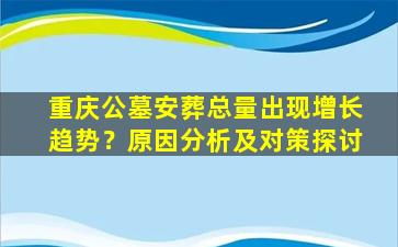 重庆公墓安葬总量出现增长趋势？原因分析及对策探讨