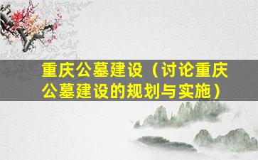重庆公墓建设（讨论重庆公墓建设的规划与实施）