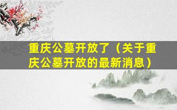 重庆公墓开放了（关于重庆公墓开放的最新消息）