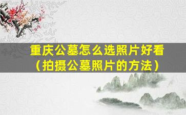 重庆公墓怎么选照片好看（拍摄公墓照片的方法）