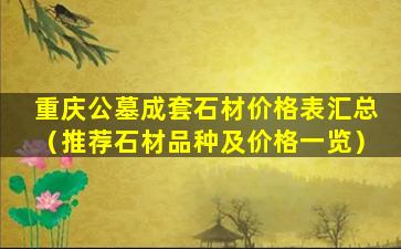 重庆公墓成套石材价格表汇总（推荐石材品种及价格一览）