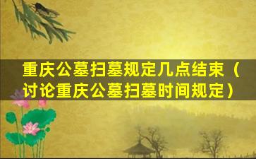 重庆公墓扫墓规定几点结束（讨论重庆公墓扫墓时间规定）