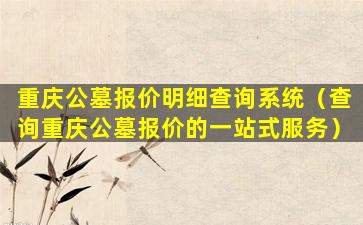 重庆公墓报价明细查询系统（查询重庆公墓报价的一站式服务）