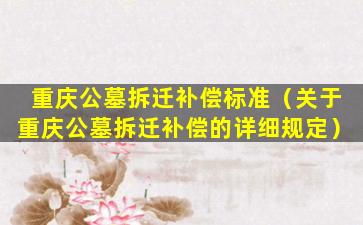重庆公墓拆迁补偿标准（关于重庆公墓拆迁补偿的详细规定）