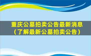 重庆公墓拍卖公告最新消息（了解最新公墓拍卖公告）