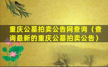 重庆公墓拍卖公告网查询（查询最新的重庆公墓拍卖公告）