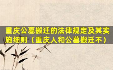 重庆公墓搬迁的法律规定及其实施细则（重庆人和公墓搬迁不）