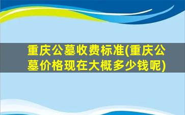 重庆公墓收费标准(重庆公墓价格现在大概多少钱呢)