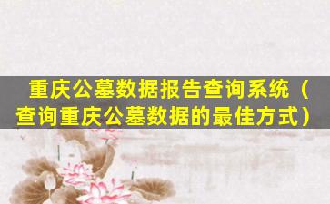 重庆公墓数据报告查询系统（查询重庆公墓数据的最佳方式）