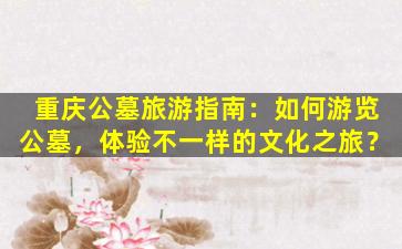 重庆公墓旅游指南：如何游览公墓，体验不一样的文化之旅？