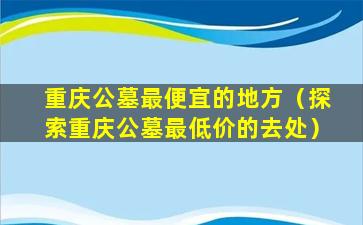 重庆公墓最便宜的地方（探索重庆公墓最低价的去处）