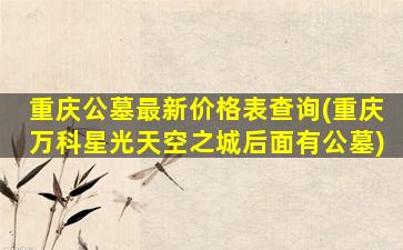 重庆公墓最新价格表查询(重庆万科星光天空之城后面有公墓)