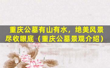 重庆公墓有山有水，绝美风景尽收眼底（重庆公墓景观介绍）