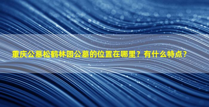 重庆公墓松鹤林园公墓的位置在哪里？有什么特点？