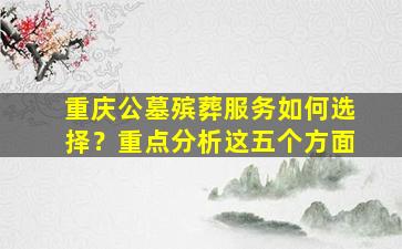 重庆公墓殡葬服务如何选择？重点分析这五个方面