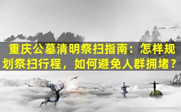 重庆公墓清明祭扫指南：怎样规划祭扫行程，如何避免人群拥堵？