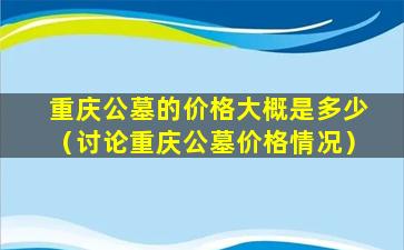 重庆公墓的价格大概是多少（讨论重庆公墓价格情况）