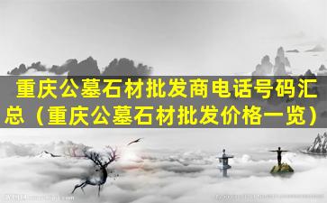 重庆公墓石材批发商电话号码汇总（重庆公墓石材批发价格一览）