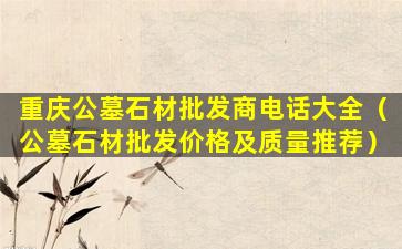 重庆公墓石材批发商电话大全（公墓石材批发价格及质量推荐）