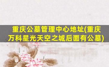 重庆公墓管理中心地址(重庆万科星光天空之城后面有公墓)