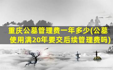 重庆公墓管理费一年多少(公墓使用满20年要交后续管理费吗)