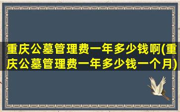 重庆公墓管理费一年多少钱啊(重庆公墓管理费一年多少钱一个月)