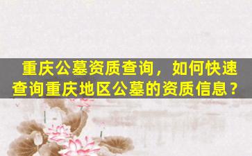 重庆公墓资质查询，如何快速查询重庆地区公墓的资质信息？