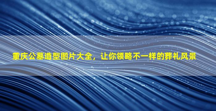 重庆公墓造型图片大全，让你领略不一样的葬礼风景