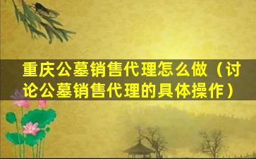 重庆公墓销售代理怎么做（讨论公墓销售代理的具体操作）