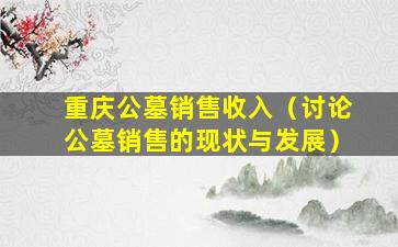 重庆公墓销售收入（讨论公墓销售的现状与发展）