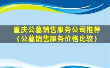 重庆公墓销售服务公司推荐（公墓销售服务价格比较）