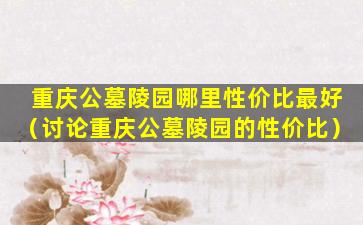 重庆公墓陵园哪里性价比最好（讨论重庆公墓陵园的性价比）