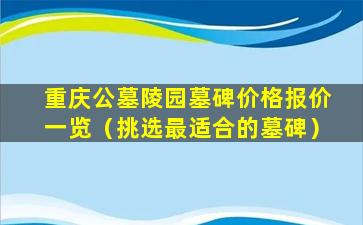 重庆公墓陵园墓碑价格报价一览（挑选最适合的墓碑）