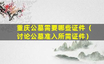 重庆公墓需要哪些证件（讨论公墓准入所需证件）